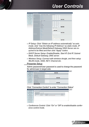 Page 63
English63

User Controls

IP Setup: Click “Obtain an IP address automatically” as auto 
mode; click “Use the following IP Address” as static mode, IP 
Address/Subnet Mask/Default Gateway/ DNS Server are re-
quired to be filled and then click “Apply” button.
DHCP Server Setup: Enable/Disable, Start IP, End IP, Subnet 
Mask, Default Gateway, DNS server.
Wireless Setup: Connect with wireless dongle, and then setup 
WLAN mode, SSID, KEY, Channel etc.
 Presenter Setup
Admin password/User password is used to...