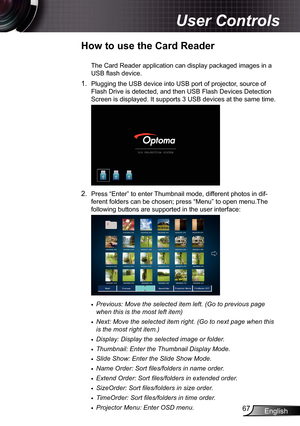 Page 67
English67

User Controls

How to use the Card Reader
The Card Reader application can display packaged images in a 
USB flash device.
. Plugging the USB device into USB port of projector, source of 
Flash Drive is detected, and then USB Flash Devices Detection 
Screen is displayed. It supports 3 USB devices at the same time.
2. Press “Enter” to enter Thumbnail mode, different photos in dif-
ferent folders can be chosen; press “Menu” to open menu.The 
following buttons are supported in the user...