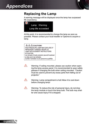 Page 78
English78

Appendices

A warning message will be displayed once the lamp has surpassed 
life expectancy.
At this point, it is recommended to change the lamp as soon as 
possible. Please contact your local reseller or Optoma to acquire a 
lamp.
  Warning: If ceiling mounted, please use caution when open-
ing the lamp access panel. It is recommended to wear safety 
glasses if changing the bulb when ceiling mounted. “Caution 
must be used to prevent any loose parts from falling out of 
projector.”...