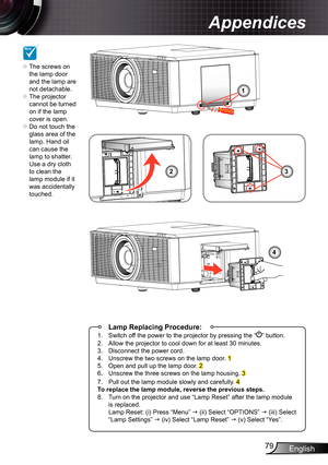 Page 79
English79

Appendices

 Lamp Replacing Procedure:
.  Switch off the power to the projector by pressing the “” button.2. Allow the projector to cool down for at least 30 minutes.3. Disconnect the power cord.4. Unscrew the two screws on the lamp door. 5. Open and pull up the lamp door. 26. Unscrew the three screws on the lamp housing. 3
7. Pull out the lamp module slowly and carefully. 4To replace the lamp module, reverse the previous steps.8. Turn on the projector and use “Lamp Reset” after the...