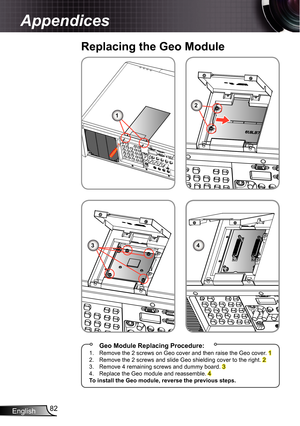 Page 82
English82

Appendices

Replacing the Geo Module
 Geo Module Replacing Procedure:.  Remove the 2 screws on Geo cover and then raise the Geo cover. 2. Remove the 2 screws and slide Geo shielding cover to the right. 23. Remove 4 remaining screws and dummy board. 34. Replace the Geo module and reassemble. 4To install the Geo module, reverse the previous steps.
1
2
34 