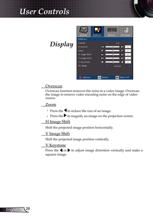 Page 28
28English

User Controls

 Overscan
Overscan function removes the noise in a video image. Overscan the image to remove video encoding noise on the edge of video 
source.
 Zoom
  Press the  to reduce the size of an image.
  Press the  to magnify an image on the projection screen.
  H Image Shift
 Shift the projected image position horizontally.
 V Image Shift
 Shift the projected image position vertically.
 V Keystone
Press  the   or   to  adjust  image  distortion  vertically  and  make  a 
squarer...