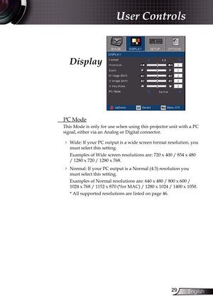 Page 29
29English

User Controls

Display
 PC Mode
This Mode is only for use when using this projector unit with a PC 
signal, either via an Analog or Digital connector.
  Wide: If your PC output is a wide screen format resolution, you 
must select this setting.
    Examples of Wide screen resolutions are: 720 x 400 / 854 x 480 
/ 1280 x 720 / 1280 x 768.
  Normal: If your PC output is a Normal (4:3) resolution you 
must select this setting.
    Examples of Normal resolutions are: 640 x 480 / 800 x 600 /...