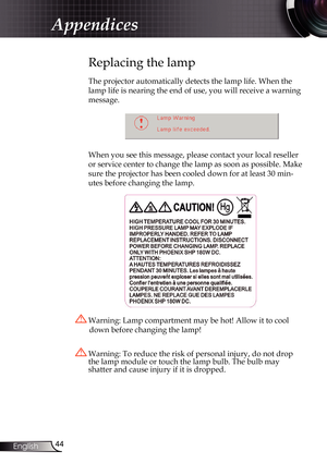 Page 44
44English

Appendices

Replacing the lamp
The projector automatically detects the lamp life. When the 
lamp life is nearing the end of use, you will receive a warning 
message.
 
When you see this message, please contact your local reseller 
or service center to change the lamp as soon as possible. Make 
sure the projector has been cooled down for at least 30 min-
utes before changing the lamp. 
 Warning: Lamp compartment may be hot! Allow it to cool 
down before changing the lamp!
 Warning: To reduce...