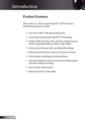 Page 6
6English

Introduction

Product Features
 
This product is a XGA single chip 0.55” DLP® projector. 
Outstanding features include:
 True XGA, 1024 x 768 addressable pixels 
 Texas Instruments Single chip DLP® Technology
 NTSC/NTSC4.43/PAL/PAL-M/PAL-N/SECAM and 
HDTV compatible (480i/p, 576i/p, 720p, 1080i)
 Auto source detection with user definable settings
	Full function IR remote control with mouse function
 User friendly multilingual On Screen Menu
 Advanced digital keystone correction and high...