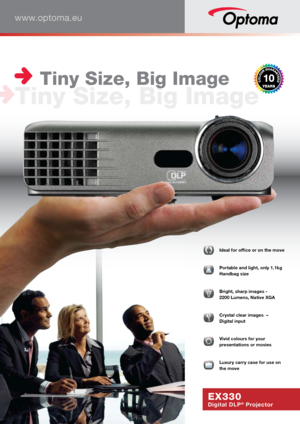 Page 1www.optoma.eu
EX330
Digital DLP® Projector
  Ideal for office or on the move
  Portable and light, only 1.1kg 
Handbag size
   
Bright, sharp images -  
2200 Lumens, Native XGA
  Crystal clear images  –  
Digital input
  Vivid colours for your  
presentations or movies
  Luxury carry case for use on 
the move
 Tiny Size, Big Image
Tiny Size, Big Image     