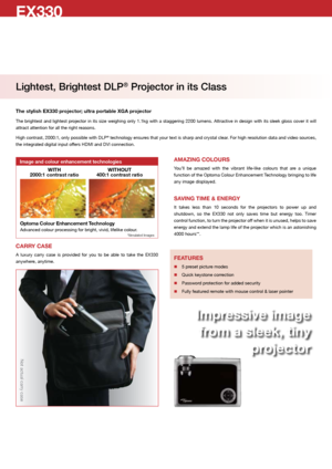 Page 2EX330
Lightest, Brightest DLP® Projector in its Class
The stylish EX330 projector; ultra portable XGA projector
The brightest and lightest projector in its size weighing only 1.1kg with a staggering 2200 lumens. Attractive in design with its sleek gloss cover it will 
attract attention for all the right reasons. 
High contrast, 2000:1, only possible with DLP
® technology ensures that your text is sharp and crystal clear. For high resolution data and video sources, 
the integrated digital input offers...