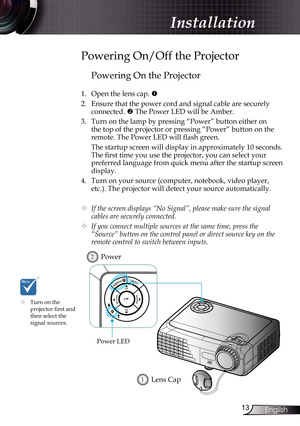 Page 13
3English

Installation

Powering On the Projector
1. Open the lens cap. 
2.  Ensure that the power cord and signal cable are securely 
connected.  The Power LED will be Amber.
3.  Turn on the lamp by pressing “Power” button either on 
the top of the projector or pressing “Power” button on the 
remote. The Power LED will flash green.
  The startup screen will display in approximately 10 seconds. 
The first time you use the projector, you can select your 
preferred language from quick menu after...