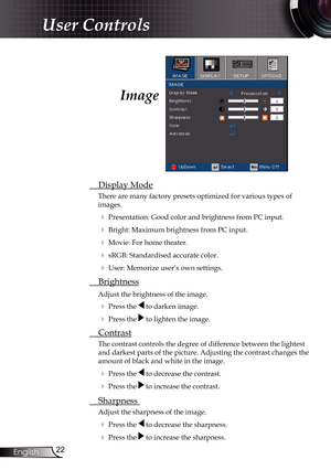 Page 22
22English

User Controls

Image
 Display Mode
There are many factory presets optimized for various types of  
images.
 Presentation: Good color and brightness from PC input.
 Bright: Maximum brightness from PC input.
 Movie: For home theater.
 sRGB: Standardised accurate color.
 User: Memorize user’s own settings.
  Brightness
Adjust the brightness of the image.
  Press the  to darken image.
  Press the  to lighten the image.
 Contrast
The contrast controls the degree of difference between the...