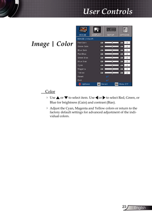 Page 23
23English

User Controls

Image | Color
 Color
 Use  or  to select item. Use  or  to select Red, Green, or 
Blue for brightness (Gain) and contrast (Bias).
 Adjust the Cyan, Magenta and Yellow colors or return to the 
factory default settings for advanced adjustment of the indi-
vidual colors. 