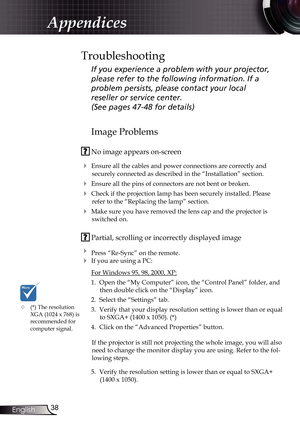 Page 38
38English

Appendices

Image Problems
 No image appears on-screen
 Ensure all the cables and power connections are correctly and 
securely connected as described in the “Installation” section.
 Ensure all the pins of connectors are not bent or broken.
 Check if the projection lamp has been securely installed. Please 
refer to the “Replacing the lamp” section.
 Make sure you have removed the lens cap and the projector is 
switched on.
 Partial, scrolling or incorrectly displayed image
 Press...