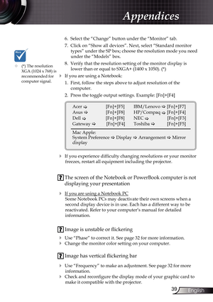 Page 39
39English

Appendices

 6.  Select the “Change” button under the “Monitor” tab.
  7.  Click on “Show all devices”. Next, select “Standard monitor 
types” under the SP box; choose the resolution mode you need 
under the “Models” box. 
  8.  Verify that the resolution setting of the monitor display is 
lower than or equal to SXGA+ (1400 x 1050). (*)
 If you are using a Notebook:
  1.  First, follow the steps above to adjust resolution of the 
 
computer.
  2.  Press the toggle output settings. Example:...