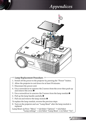 Page 45
45English

Appendices

Lamp Replacement Procedure:
1. Switch off the power to the projector by pressing the “Power” button.
2.  Allow the projector to cool down for at least 30 minutes.
3.  Disconnect the power cord.
4.    Use a screwdriver to unscrew the 2 screws from the cover then push up 
and remove the cover.
5.  Use a screwdriver to unscrew the 2 screws from the lamp module.

6.  Pull up the lamp handle carefully.

7.  Pull out and remove the lamp module.

To replace the lamp module, reverse...