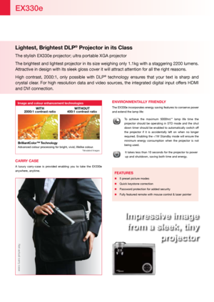Page 2Lightest, Brightest DLP® Projector in its Class 
The stylish EX330e projector; ultra portable XGA projector
The brightest and lightest projector in its size weighing only 1.1kg with a staggering 2200 lumens. 
Attractive in design with its sleek gloss cover it will attract attentio\
n for all the right reasons.
High  contrast,  2000:1,  only  possible  with  DLP
®  technology  ensures  that  your  text  is  sharp  and 
crystal clear. For high resolution data and video sources, the integrated digital input...