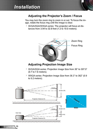 Page 1616English
Installation
Adjusting the Projector’s Zoom / Focus
You may turn the zoom ring to zoom in or out. To focus the im-
age, rotate the focus ring until the image is clear.  
 SVGA/XGA/WXGA series: The projector will focus at dis-
tances from 3.94 to 32.8 feet (1.2 to 10.0 meters).
Adjusting Projection Image Size
 SVGA/XGA series: Projection Image Size from 30” to 307.0” 
(0.7 to 7.8 meters).
 WXGA series: Projection Image Size from 36.3” to 362” (0.9 
to 9.2 meters).
Width
Height
Diagonal
Top...