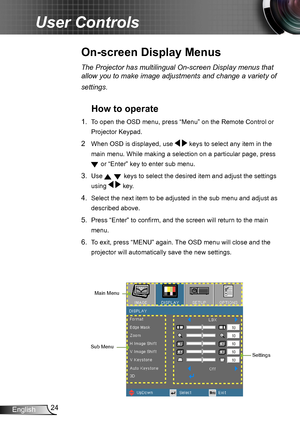 Page 2424
English
User Controls
On-screen Display Menus
The Projector has multilingual On-screen Display menus that 
allow you to make image adjustments and change a variety of 
settings.
How to operate 
1.  To open the OSD menu, press “Menu” on the Remote Control or 
Projector Keypad.
2  When OSD is displayed, use   keys to select any item in the 
main menu. While making a selection on a particular page, press  
 or “Enter” key to enter sub menu.
3. Use   keys to select the desired item and adjust the settings...