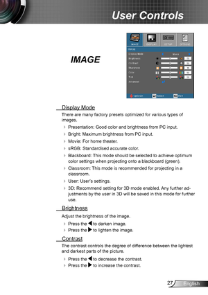 Page 2727English
User Controls
IMAGE
 Display Mode
There are many factory presets optimized for various types of  
images.
 Presentation: Good color and brightness from PC input.
 Bright: Maximum brightness from PC input.
 Movie: For home theater.
 sRGB: Standardised accurate color.
 Blackboard: This mode should be selected to achieve optimum 
color settings when projecting onto a blackboard (green).
 Classroom: This mode is recommended for projecting in a 
classroom.
 User: User’s settings.
 3D:...