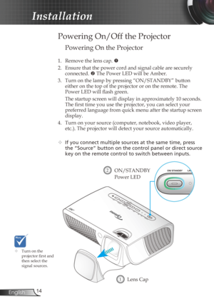 Page 14
4English

Installation

 Powering On/Off the Projector
	Turn on the projector fi  rst and then select the signal sources.
Lens Cap1
ON/STANDBY 
Power LED
2
Powering On the Projector
1.  Remove the lens cap. 
2.  Ensure that the power cord and signal cable are securely 
connected.  The Power LED will be Amber.
3.  Turn on the lamp by pressing “ON/STANDBY” button 
either on the top of the projector or on the remote. The 
Power LED will fl  ash green.
  The startup screen will display in...