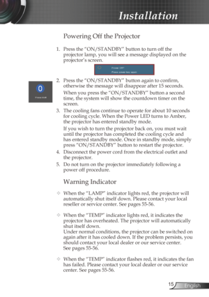 Page 15
5English

 Installation

Warning Indicator
  When the “LAMP” indicator lights red, the projector will 
automatically shut itself down. Please contact your local 
reseller or service center. See pages 55-56. 
  When the “TEMP” indicator lights red, it indicates the 
projector has overheated. The projector will automatically 
shut itself down.
  Under normal conditions, the projector can be switched on 
again after it has cooled down. If the problem persists, you 
should contact your local dealer...