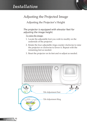 Page 16
6English

Installation

 Adjusting the Projected Image
Adjusting the Projector’s Height
The projector is equipped with elevator feet for 
adjusting the image height.
 To raise the image:
1.  Locate the adjustable foot you wish to modify on the 
underside of the projector. 
2.  Rotate the four adjustable rings counter clockwise to raise 
the projector or clockwise to lower it. Repeat with the 
remaining feet as needed.
3.  Reset the projector on its feet and re-adjust as needed. 
Tilt-Adjustment...