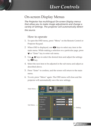 Page 21
2English

 User Controls

The Projector has multilingual On-screen Display menus 
that allow you to make image adjustments and change a 
variety of settings. The projector will automatically detect 
the source. 
How to operate 
1.  To open the OSD menu, press “Menu” on the Remote Control or 
Projector Keypad.
2  When OSD is displayed, use   keys to select any item in the 
main menu. While making a selection on a particular page, press 
 or “Enter” key to enter sub menu.
3. Use   keys to select the...