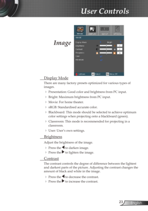 Page 23
23English

 User Controls

Image
  Display Mode
There are many factory presets optimized for various types of 
images.
 Presentation: Good color and brightness from PC input.
 Bright: Maximum brightness from PC input.
 Movie: For home theater.
 sRGB: Standardised accurate color.
 Blackboard: This mode should be selected to achieve optimum 
color settings when projecting onto a blackboard (green).
 Classroom: This mode is recommended for projecting in a 
classroom.
 User: User’s own settings....