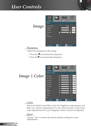 Page 24
24English

User Controls

  Color
Select  the  Red/Green/Blue  Gain  for  brightness  adjustments  and 
Bias  for  contrast  adjustments  for  the  whole  picture.  Individual 
color adjustments for Cyan, Magenta, Yellow can also be adjusted.
  Reset
Choose “Yes” to return the factory default settings for color adjustments.
Image | Color
Image
  Sharpness 
Adjust the sharpness of the image.
  Press the  to decrease the sharpness.
  Press the  to increase the sharpness.  