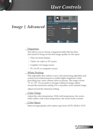 Page 25
25English

User Controls

Image | Advanced
 Degamma
This allows you to choose a degamma table that has been  
fine-tuned to bring out the best image quality for the input.
  Film: for home theater.
  Video: for video or TV source.
  Graphics: for image source.
  PC: for PC or computer source.
  White Peaking
This adjustable item utilizes a new color-processing algorithm and 
system level enhancements to enable higher brightness while  
providing true, more vibrant colors in picture. The range is...