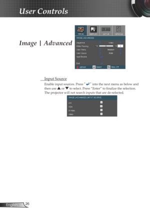 Page 26
26English

User Controls

Image | Advanced
  Input Source
Enable input sources. Press “” into the next menu as below and 
then use  or  to select. Press “Enter” to fi  nalize the selection. 
The projector will not search inputs that are de-selected. 