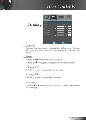 Page 29
29English

 User Controls

  Overscan
Overscan  function  removes  the  noise  in  a  video  image.  Overscan the  image  to  remove  video  encoding  noise  on  the  edge  of  video 
source.
  Zoom
  Press the  to reduce the size of an image.
  Press the  to magnify an image on the projection screen.
  H Image Shift
Shift the projected image position horizontally.  
  V Image Shift
Shift the projected image position vertically. 
 V Keystone
Press the  or  to adjust image distortion vertically and...