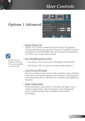 Page 41
4English

User Controls

Options | Advanced
 Direct Power On
Choose “On” to turn on Direct Power On mode. The projector 
will automatically power on when AC power is supplied, without 
pressing the “ON/STANDBY” key on the projector control panel 
or “Power” key on the remote control.
 Eco. Standby power (
