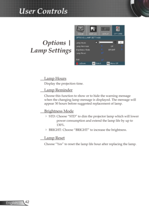 Page 42
42English

User Controls
Options | 
Lamp Settings
 Lamp Hours
Display the projection time.
 Lamp Reminder
Choose this function to show or to hide the warning message 
when the changing lamp message is displayed. The message will 
appear 30 hours before suggested replacement of lamp. 
 Brightness Mode
 STD: Choose “STD” to dim the projector lamp which will lower 
power consumption and extend the lamp life by up to 
130%. 
 BRIGHT: Choose “BRIGHT” to increase the brightness.
 Lamp Reset
Choose “Yes” to...