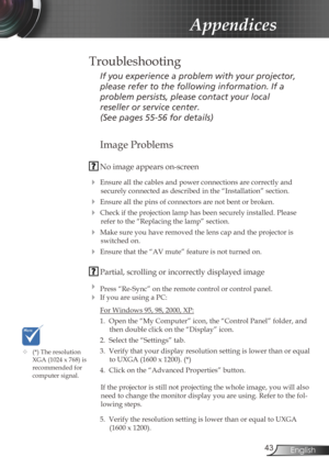 Page 43
43English

Appendices
Image Problems
 No image appears on-screen
 Ensure all the cables and power connections are correctly and 
securely connected as described in the “Installation” section.
 Ensure all the pins of connectors are not bent or broken.
 Check if the projection lamp has been securely installed. Please 
refer to the “Replacing the lamp” section.
 Make sure you have removed the lens cap and the projector is 
switched on.
 Ensure that the “AV mute” feature is not turned on.
 Partial,...