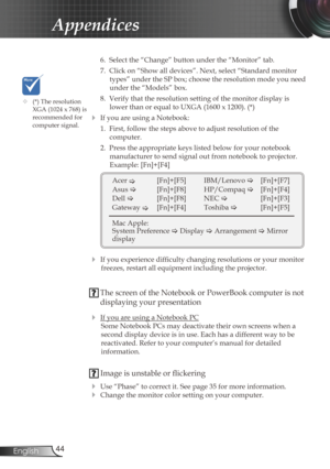Page 44
44English

Appendices

 6.  Select the “Change” button under the “Monitor” tab.
  7.  Click on “Show all devices”. Next, select “Standard monitor 
types” under the SP box; choose the resolution mode you need 
under the “Models” box. 
  8.  Verify that the resolution setting of the monitor display is 
lower than or equal to UXGA (1600 x 1200). (*)
 If you are using a Notebook:
  1.  First, follow the steps above to adjust resolution of the 
 
computer.
  2.  Press the appropriate keys listed below for...