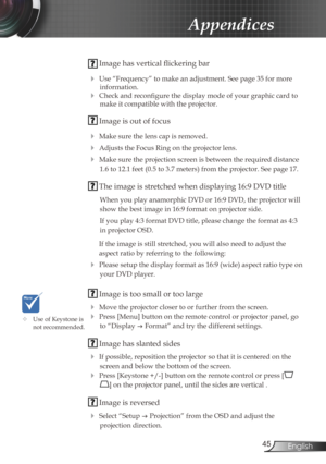 Page 45
45English

Appendices

 Image has vertical flickering bar
 Use “Frequency” to make an adjustment. See page 35 for more 
information.
 Check and reconfigure the display mode of your graphic card to 
make it compatible with the projector.  
 Image is out of focus
 Make sure the lens cap is removed.
 Adjusts the Focus Ring on the projector lens. 
 Make sure the projection screen is between the required distance 
1.6 to 12.1 feet (0.5 to 3.7 meters) from the projector. See page 17.
 The image is...
