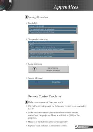 Page 47
47English

Appendices

 Message Reminders
 
 Fan failed:
 
 Temperature warning:
 
 Lamp Warning:
 
 Source Message:
 
 
Remote Control Problems
 If the remote control does not work
 Check the operating angle for the remote control is approximately 
±22.5°.
 Make sure there are no obstructions between the remote  
control and the projector. Move to within 6 m (20 ft) of the  
projector.
 Make sure the batteries are inserted correctly.
 Replace weak batteries in the remote control. 