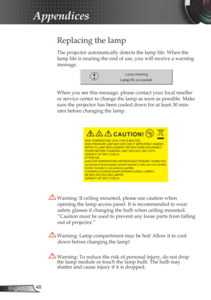 Page 48
48English

Appendices

 Replacing the lamp
The projector automatically detects the lamp life. When the 
lamp life is nearing the end of use, you will receive a warning 
message.
When you see this message, please contact your local reseller 
or service center to change the lamp as soon as possible. Make 
sure the projector has been cooled down for at least 30 min-
utes before changing the lamp. 
 Warning: Lamp compartment may be hot! Allow it to cool 
down before changing the lamp!
 Warning: To reduce...