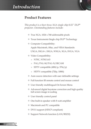 Page 6
6English

Introduction

Product Features
 
This product is a Short throw XGA single chip 0.55” DLP® 
projector. Outstanding features include:
 True XGA, 1024 x 768 addressable pixels
 Texas Instruments Single chip DLP® Technology
 Computer Compatibility: 
Apple Macintosh, iMac, and VESA Standards:
UXGA, SXGA+, SXGA, WXGA, XGA, SVGA, VGA
  Video Compatibility: 
■	NTSC, NTSC4.43
■	PAL/PAL-M/PAL-N/SECAM
■	SDTV compatible (480i/p, 576i/p)
■	HDTV compatible (720p, 1080i)
 Auto source detection with user...