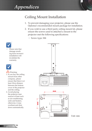 Page 54
54English

Appendices

	Please note that damage result-ing from incorrect installation will invalidate the warranty.
Ceiling Mount Installation
1.  To prevent damaging your projector, please use the 
Optoma’s recommended mount package for installation.
2.  If you wish to use a third party ceiling mount kit, please 
ensure the screws used to attached a mount to the 
projector met the following specifi  cations:
  Screw type: M4
 Warning: 1. If you buy the ceiling mount from other company, please ensure...