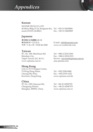 Page 56
56English

Appendices

Korean
WOOMI TECH.CO.,LTD.
4F,Minu Bldg.33-14, Kangnam-Ku,  Tel : +82+2+34430004
seoul,135-815, KOREA  Fax : +82+2+34430005
Japanese
東京都足立区綾瀬3-25-18
株式会社オーエスエム	E-mail : info@osscreen.com
サポートセンター:0120-46-5040	www.os-worldwide.com
Taiwan
5F., No. 108, Minchiuan Rd.  Tel : +886-2-2218-2360
Shindian City,    Fax : +886-2-2218-2313
Taipei Taiwan 231, R.O.C.  Service : 
services@optoma.com.tw
www.optoma.com.tw  asia.optoma.com
Hong Kong
Unit A, 27/F Dragon Centre,
79 Wing Hong Street,...