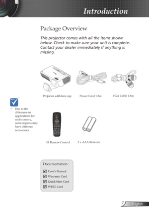 Page 7
7English

Introduction

Power Cord 1.8m
IR Remote Control
 Package Overview
This projector comes with all the items shown 
below. Check to make sure your unit is complete. 
Contact your dealer immediately if anything is 
missing.
Documentation : 
	User’s Manual
	Warranty Card
	Quick Start Card
	WEEE Card 
	Due to the difference in applications for each country, some regions may have different accessories.
Projector with lens cap VGA Cable 1.8m
2 x AAA Batteries 