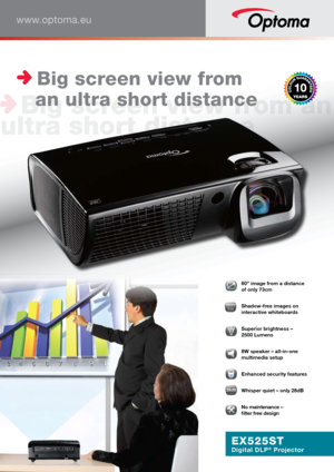 Page 1www.optoma.eu
EX525ST
Digital DLP® Projector
 60” image from a distance  
of only 73cm
ShwSwwwShadowFrFrreeeeeeeeeeeeeeeFFrFrFrFrFrFrreeeeee  Shadow-free images on 
interactive whiteboards
  Superior brightness –  
2500 Lumens
  8W speaker – all-in-one 
multimedia setup
  Enhanced security features
28dB282828282828888dBdBdBdBdBdBdBdBdBdB
 Whisper quiet – only 28dB
� No maintenance – 
 
filter free design 
 Big screen view from   
   an ultra short distance 
   
 Big screen view from an 
ultra short...
