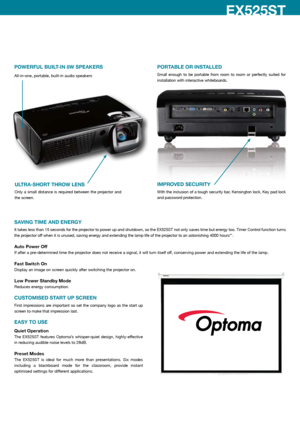 Page 4SAVING TIME AND ENERGY
It takes less than 15 seconds for the projector to power up and shutdown, so the EX525ST not only saves time but energy too. Timer Control function turns 
the projector off when it is unused, saving energy and extending the lamp life of the projector to an astonishing 4000 hours**.
Auto Power Off
If after a pre-determined time the projector does not receive a signal, it will turn itself off, conserving power and extending the life of the lamp.
Fast Switch On
Display an image on...