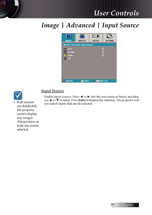 Page 29
English


User Controls
Image | Advanced | Input Source
Input Source
Enable input sources. Press ◄ or ► into the next menu as below and then use ▲ or ▼ to select. Press Enter to finalize the selection. The projector will not search inputs that are de-selected.v If all sources 
are deselected, 
the projector 
cannot display 
any images. 
Always leave at 
least one source 
selected. 