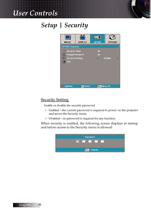 Page 38
English


User Controls
Setup | Security
Security Setting
Enable or disable the security password.
4  Enabled—the  current  password  is  required  to  power  on  the  projector  and access the Security menu.
4 Disabled—no password is required for any function.
When  security  is  enabled,  the  following  screen  displays  at  startup 
and before access to the Security menu is allowed: 