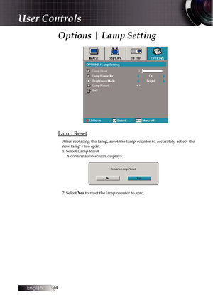 Page 44
English


Options | Lamp Setting
Lamp Reset
After  replacing  the  lamp,  reset  the  lamp  counter  to  accurately  reflect  the new lamp’s life span.1. Select Lamp Reset.A confirmation screen displays.
2. Select Yes to reset the lamp counter to zero.
User Controls 