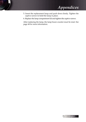 Page 51
English


5.  Insert  the  replacement  lamp  and  push  down  firmly.  Tighten  the 
captive screws to hold the lamp in place.
6. Replace the lamp compartment lid and tighten the captive screws.
After replacing the lamp, the lamp hours counter must be reset. See  
page 44 for more information.
Appendices 