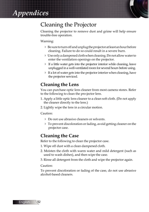 Page 52
English


Cleaning the Projector
Cleaning  the  projector  to  remove  dust  and  grime  will  help  ensure 
trouble-free operation. 
Warning:
4 Be sure to turn off and unplug the projector at least an hour before 
cleaning. Failure to do so could result in a severe burn.
4 Use only a dampened cloth when cleaning. Do not allow water to 
enter the ventilation openings on the projector. 
4  If a little water gets into the projector interior while cleaning, leave 
unplugged in a well-ventilated...