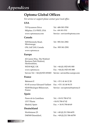 Page 60
English
0

Optoma Global Offices
For service or support please contact your local office.
USA
715 Sycamore DriveTel : 408-383-3700
Milpitas, CA 95035, USAFax : 408-383-3702
www.optomausa.comService : services@optoma.com
Canada
5630 Kennedy Road, 
Mississauga,
Tel : 905-361-2582
ON, L4Z 2A9, CanadaFax : 905-361-2581
www.optoma.ca
Europe
42 Caxton Way, The Watford 
Business Park Watford, 
Hertfordshire,
WD18 8QZ, UKTel : +44 (0) 1923 691 800
www.optoma.euFax : +44 (0) 1923 691 888
Service Tel : +44...