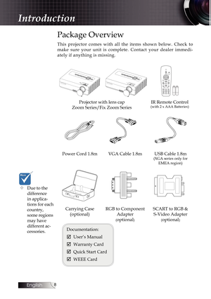 Page 8
English


Package Overview
This  projector  comes  with  all  the  items  shown  below.  Check  to 
make  sure  your  unit  is  complete.  Contact  your  dealer  immedi-
ately if anything is missing.
LRPage+Page-
Projector with lens cap 
Zoom Series/Fix Zoom Series
IR Remote Control (with 2 x AAA Batteries)
Power Cord 1.8mVGA Cable 1.8mUSB Cable 1.8m (XGA series only for EMEA region)
Carrying Case  
(optional)
RGB to Component 
Adapter 
(optional)
SCART to RGB &  
S-Video Adapter 
(optional)...